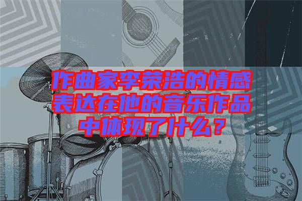 作曲家李榮浩的情感表達在他的音樂作品中體現(xiàn)了什么？