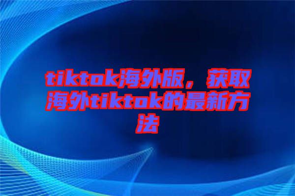 tiktok海外版，獲取海外tiktok的最新方法