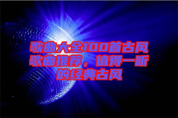 歌曲大全100首古風(fēng)歌曲推薦，值得一聽的經(jīng)典古風(fēng)