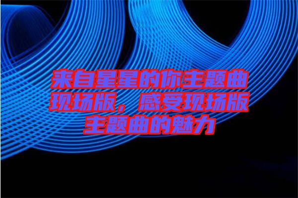 來自星星的你主題曲現(xiàn)場版，感受現(xiàn)場版主題曲的魅力