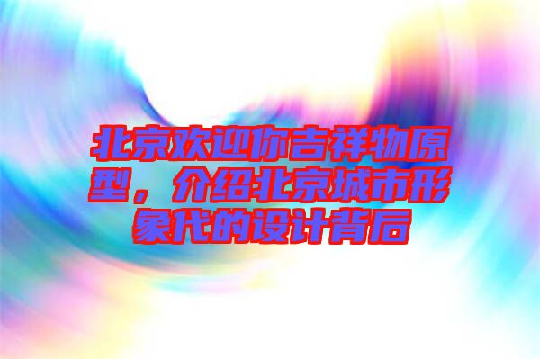 北京歡迎你吉祥物原型，介紹北京城市形象代的設(shè)計(jì)背后