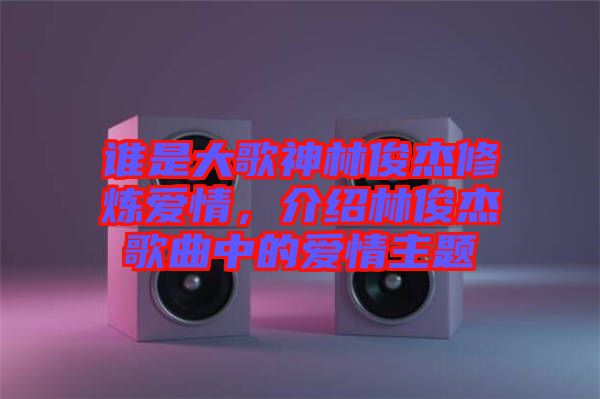 誰是大歌神林俊杰修煉愛情，介紹林俊杰歌曲中的愛情主題