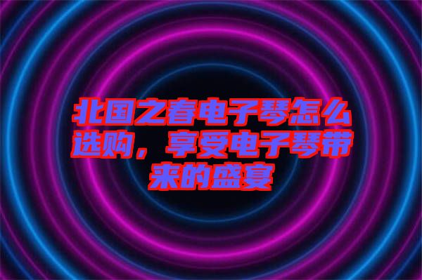 北國之春電子琴怎么選購，享受電子琴帶來的盛宴