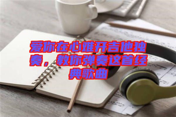 愛你在心難開吉他獨(dú)奏，教你彈奏這首經(jīng)典歌曲