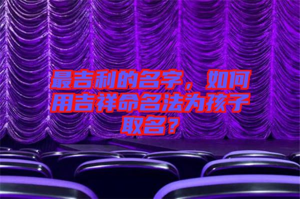 最吉利的名字，如何用吉祥命名法為孩子取名？