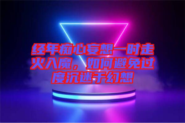 經(jīng)年癡心妄想一時(shí)走火入魔，如何避免過度沉迷于幻想