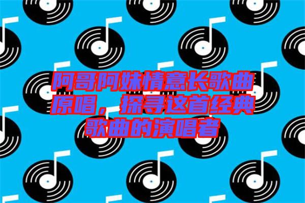 阿哥阿妹情意長歌曲原唱，探尋這首經(jīng)典歌曲的演唱者