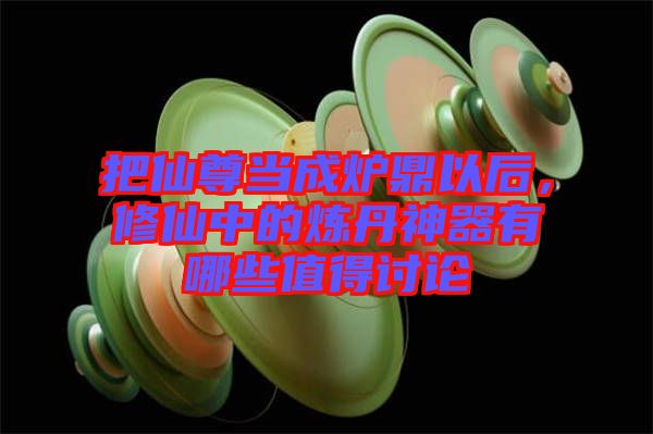 把仙尊當(dāng)成爐鼎以后，修仙中的煉丹神器有哪些值得討論