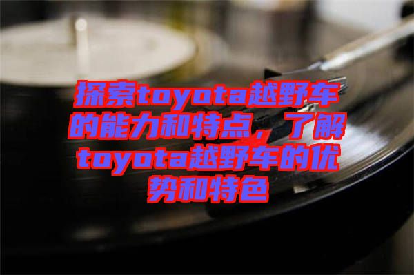 探索toyota越野車的能力和特點(diǎn)，了解toyota越野車的優(yōu)勢(shì)和特色