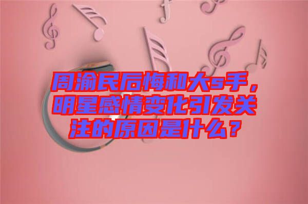 周渝民后悔和大s手，明星感情變化引發(fā)關(guān)注的原因是什么？