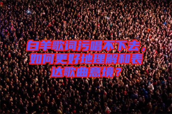 白羊歌詞污唱不下去，如何更好地理解和表達(dá)歌曲意境？