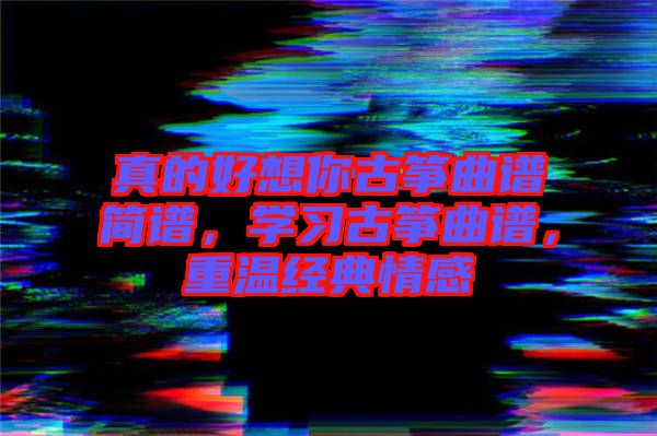 真的好想你古箏曲譜簡(jiǎn)譜，學(xué)習(xí)古箏曲譜，重溫經(jīng)典情感