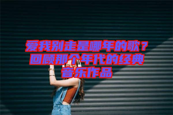 愛我別走是哪年的歌？回顧那個(gè)年代的經(jīng)典音樂作品