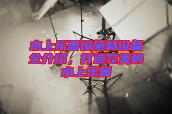 水上樂(lè)園設(shè)施和設(shè)備全介紹，打造完美的水上樂(lè)園
