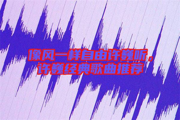 像風一樣自由許巍聽，許巍經典歌曲推薦