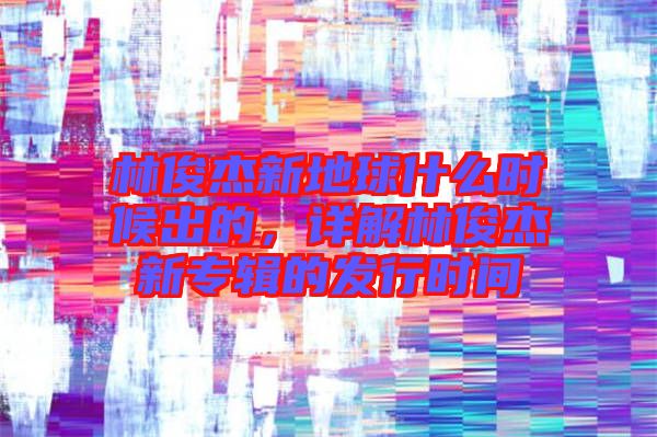 林俊杰新地球什么時候出的，詳解林俊杰新專輯的發(fā)行時間