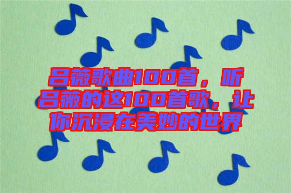 呂薇歌曲100首，聽呂薇的這100首歌，讓你沉浸在美妙的世界