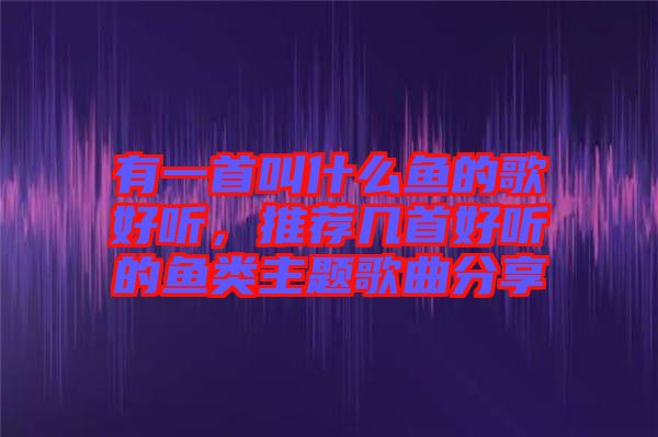 有一首叫什么魚(yú)的歌好聽(tīng)，推薦幾首好聽(tīng)的魚(yú)類主題歌曲分享