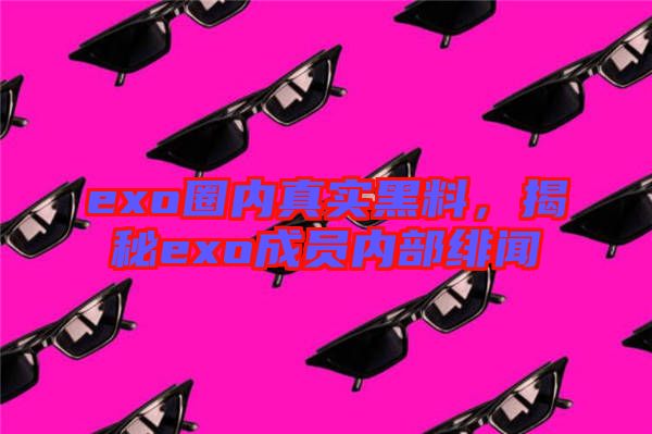 exo圈內(nèi)真實(shí)黑料，揭秘exo成員內(nèi)部緋聞
