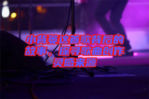 小背簍這首歌背后的故事，探尋歌曲創(chuàng)作靈感來源