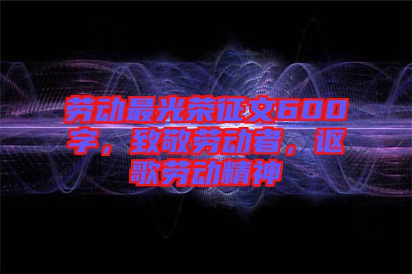 勞動(dòng)最光榮征文600字，致敬勞動(dòng)者，謳歌勞動(dòng)精神