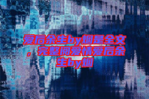 愛(ài)后余生by煙是全文，完整閱愛(ài)情愛(ài)后余生by煙