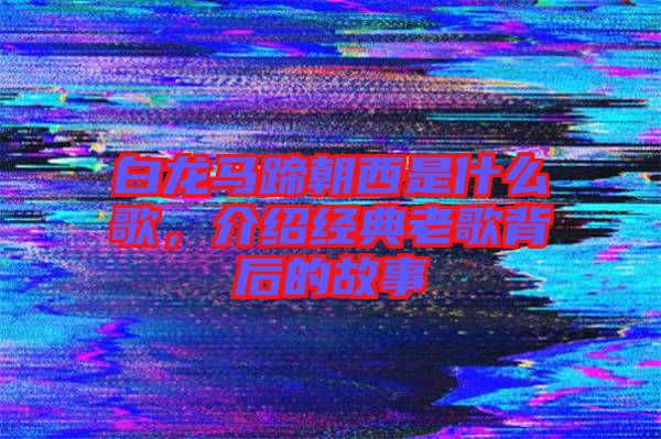 白龍馬蹄朝西是什么歌，介紹經(jīng)典老歌背后的故事