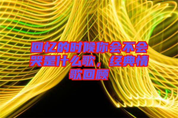 回憶的時(shí)候你會(huì)不會(huì)哭是什么歌，經(jīng)典情歌回顧