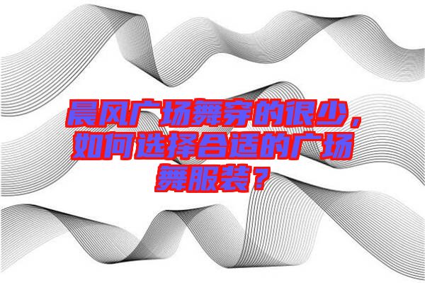 晨風(fēng)廣場舞穿的很少，如何選擇合適的廣場舞服裝？