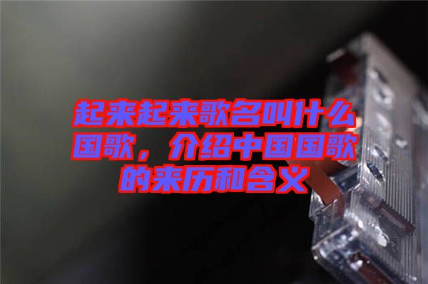 起來(lái)起來(lái)歌名叫什么國(guó)歌，介紹中國(guó)國(guó)歌的來(lái)歷和含義
