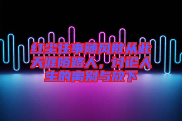 紅塵往事隨風(fēng)散從此天涯陌路人，討論人生的離別與放下