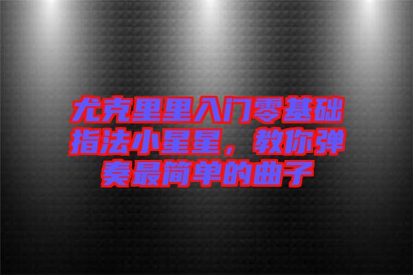 尤克里里入門零基礎(chǔ)指法小星星，教你彈奏最簡(jiǎn)單的曲子
