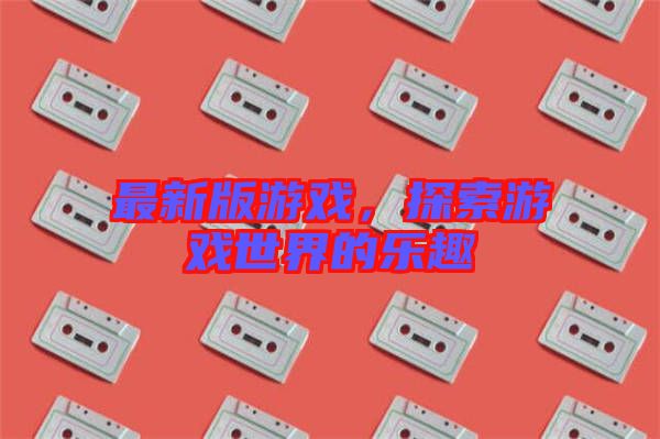 最新版游戲，探索游戲世界的樂趣