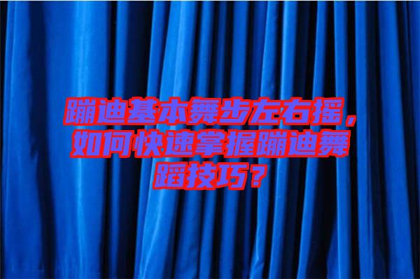 蹦迪基本舞步左右搖，如何快速掌握蹦迪舞蹈技巧？