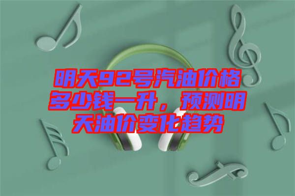 明天92號汽油價(jià)格多少錢一升，預(yù)測明天油價(jià)變化趨勢
