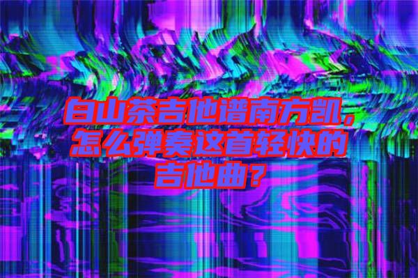 白山茶吉他譜南方凱，怎么彈奏這首輕快的吉他曲？