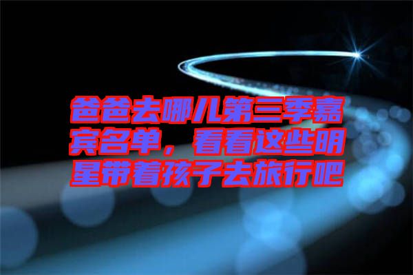 爸爸去哪兒第三季嘉賓名單，看看這些明星帶著孩子去旅行吧