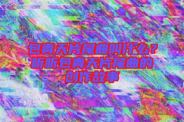 包青天片尾曲叫什么？聽聽包青天片尾曲的創(chuàng)作故事