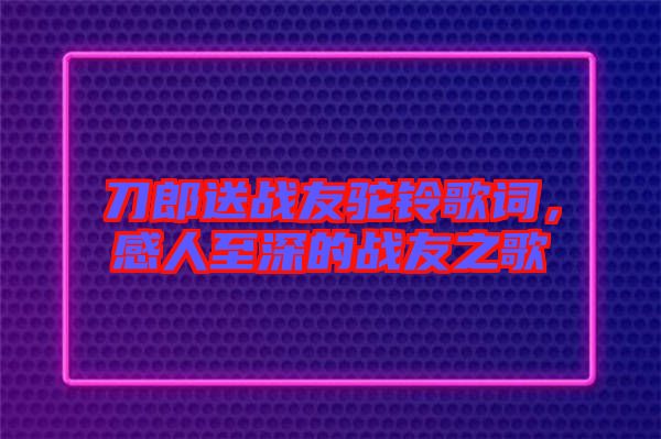 刀郎送戰(zhàn)友駝鈴歌詞，感人至深的戰(zhàn)友之歌