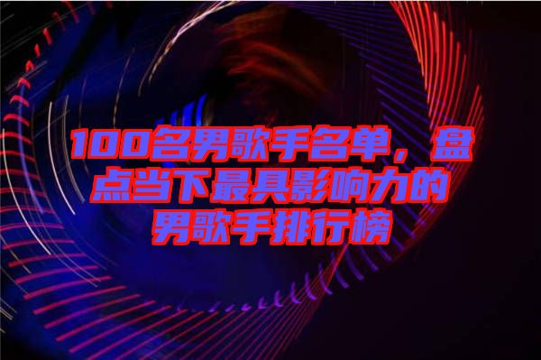 100名男歌手名單，盤點(diǎn)當(dāng)下最具影響力的男歌手排行榜