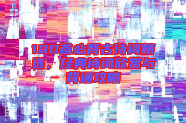 100首必背古詩(shī)詞精選，經(jīng)典詩(shī)詞欣賞與背誦攻略