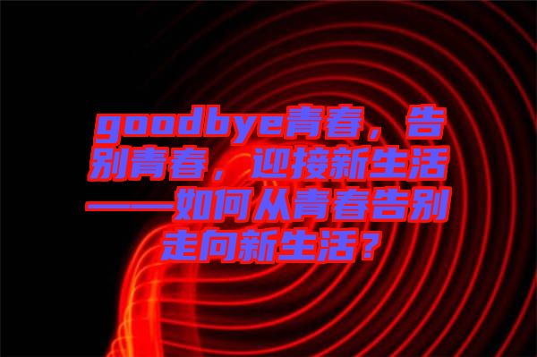 goodbye青春，告別青春，迎接新生活——如何從青春告別走向新生活？