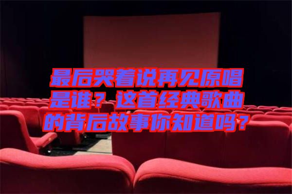 最后哭著說再見原唱是誰？這首經(jīng)典歌曲的背后故事你知道嗎？