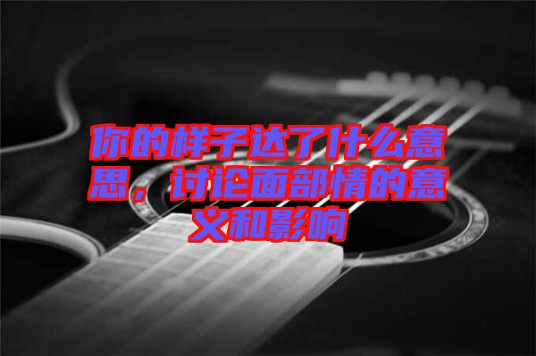 你的樣子達了什么意思，討論面部情的意義和影響