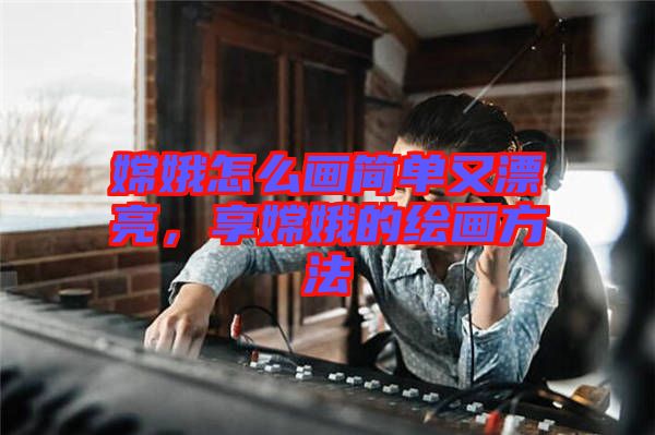 嫦娥怎么畫簡單又漂亮，享嫦娥的繪畫方法