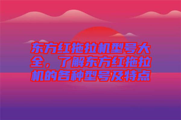 東方紅拖拉機(jī)型號(hào)大全，了解東方紅拖拉機(jī)的各種型號(hào)及特點(diǎn)