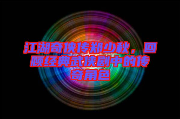 江湖奇?zhèn)b傳鄭少秋，回顧經(jīng)典武俠劇中的傳奇角色