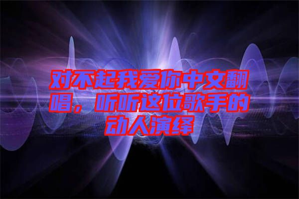 對(duì)不起我愛(ài)你中文翻唱，聽(tīng)聽(tīng)這位歌手的動(dòng)人演繹