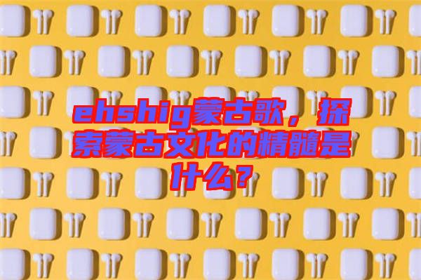 ehshig蒙古歌，探索蒙古文化的精髓是什么？