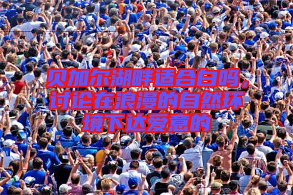 貝加爾湖畔適合白嗎，討論在浪漫的自然環(huán)境下達(dá)愛意的